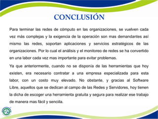 Para terminar las redes de cómputo en las organizaciones, se vuelven cada
vez más complejas y la exigencia de la operación son mas demandantes así
mismo las redes, soportan aplicaciones y servicios estratégicos de las
organizaciones. Por lo cual el análisis y el monitoreo de redes se ha convertido
en una labor cada vez mas importante para evitar problemas.
Ya que anteriormente, cuando no se disponía de las herramientas que hoy
existen, era necesario contratar a una empresa especializada para esta
labor, con un costo muy elevado. No obstante, y gracias al Software
Libre, aquellos que se dedican al campo de las Redes y Servidores, hoy tienen
la dicha de escoger una herramienta gratuita y segura para realizar ese trabajo
de manera mas fácil y senciila.
 