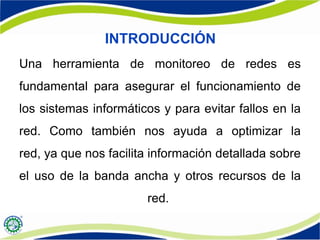 INTRODUCCIÓN
Una herramienta de monitoreo de redes es
fundamental para asegurar el funcionamiento de
los sistemas informáticos y para evitar fallos en la
red. Como también nos ayuda a optimizar la
red, ya que nos facilita información detallada sobre
el uso de la banda ancha y otros recursos de la
red.
 