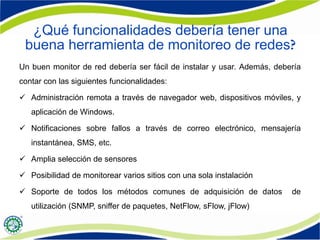 ¿Qué funcionalidades debería tener una
buena herramienta de monitoreo de redes
Un buen monitor de red debería ser fácil de instalar y usar. Además, debería
contar con las siguientes funcionalidades:
 Administración remota a través de navegador web, dispositivos móviles, y
aplicación de Windows.
 Notificaciones sobre fallos a través de correo electrónico, mensajería
instantánea, SMS, etc.
 Amplia selección de sensores
 Posibilidad de monitorear varios sitios con una sola instalación
 Soporte de todos los métodos comunes de adquisición de datos de
utilización (SNMP, sniffer de paquetes, NetFlow, sFlow, jFlow)
 