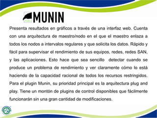 Presenta resultados en gráficos a través de una interfaz web. Cuenta
con una arquitectura de maestro/nodo en el que el maestro enlaza a
todos los nodos a intervalos regulares y que solicita los datos. Rápido y
fácil para supervisar el rendimiento de sus equipos, redes, redes SAN,
y las aplicaciones. Esto hace que sea sencillo detectar cuando se
produce un problema de rendimiento y ver claramente cómo lo está
haciendo de la capacidad racional de todos los recursos restringidos.
Para el plugin Munin, su prioridad principal es la arquitectura plug and
play. Tiene un montón de plugins de control disponibles que fácilmente
funcionarán sin una gran cantidad de modificaciones.
 