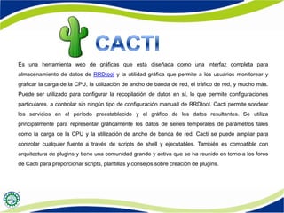 Es una herramienta web de gráficas que está diseñada como una interfaz completa para
almacenamiento de datos de RRDtool y la utilidad gráfica que permite a los usuarios monitorear y
graficar la carga de la CPU, la utilización de ancho de banda de red, el tráfico de red, y mucho más.
Puede ser utilizado para configurar la recopilación de datos en sí, lo que permite configuraciones
particulares, a controlar sin ningún tipo de configuración manuaIl de RRDtool. Cacti permite sondear
los servicios en el período preestablecido y el gráfico de los datos resultantes. Se utiliza
principalmente para representar gráficamente los datos de series temporales de parámetros tales
como la carga de la CPU y la utilización de ancho de banda de red. Cacti se puede ampliar para
controlar cualquier fuente a través de scripts de shell y ejecutables. También es compatible con
arquitectura de plugins y tiene una comunidad grande y activa que se ha reunido en torno a los foros
de Cacti para proporcionar scripts, plantillas y consejos sobre creación de plugins.
 