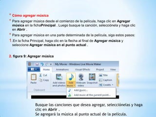 * Cómo agregar música
* Para agregar música desde el comienzo de la película, haga clic en Agregar
música en la fichaPrincipal . Luego busque la canción, selecciónela y haga clic
en Abrir .
* Para agregar música en una parte determinada de la película, siga estos pasos:
1.En la ficha Principal, haga clic en la flecha al final de Agregar música y
seleccione Agregar música en el punto actual .
2. figura 9: Agregar música
Busque las canciones que desea agregar, selecciónelas y haga
clic en Abrir .
Se agregará la música al punto actual de la película.
 