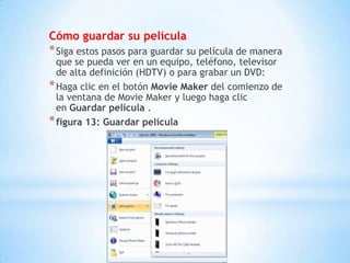 Cómo guardar su película
*Siga estos pasos para guardar su película de manera
que se pueda ver en un equipo, teléfono, televisor
de alta definición (HDTV) o para grabar un DVD:
*Haga clic en el botón Movie Maker del comienzo de
la ventana de Movie Maker y luego haga clic
en Guardar película .
*figura 13: Guardar película
 