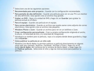 * Seleccione una de las siguientes opciones:
* Recomendada para este proyecto : Guarde con la configuración recomendada.
* Para pantalla de alta definición : Guarde una película para ver en una TV o un monitor
de alta definición. Esta opción crea un archivo muy grande.
* Grabar un DVD : Vaya a la unidad de DVD y haga clic en Guardar para grabar la
película actual en el disco.
* Para el equipo : Guarde una película en el equipo.
* Para correo electrónico : Guarde un archivo que pueda usarse como adjunto de correo
electrónico. Esta opción crea un archivo más pequeño.
* Windows Phone o Zune : Guarde un archivo para ver en un teléfono o Zune.
* Crear configuración personalizada : Cree su propia configuración eligiendo el ancho,
la altura, la velocidad de bits y la velocidad de fotogramas.
* Introduzca un nombre para la película, vaya a la carpeta donde desea guardarla y haga
clic enGuardar .
* Cómo publicar su película en un sitio web
* Windows Live Movie Maker le permite publicar su película directamente en algunos
sitios web (por ejemplo, SkyDrive, Facebook, YouTube y Flickr). Haga clic en el
botón Movie Maker del comienzo de la ventana de Movie Maker y luego haga clic
en Publicar película . Seleccione el sitio y siga las instrucciones para publicar la
película.
 