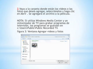 2.Vaya a la carpeta donde están los videos o las
fotos que desea agregar, selecciónelos y haga clic
en Abrir . Se agregará el archivo a la película.
NOTA: Si utiliza Windows Media Center y un
sintonizador de TV para grabar programas de
televisión, los programas se guardan en
c:UsersPublicPublic Recorded TV.
figura 3: Ventana Agregar videos y fotos
 