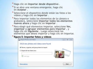 *Haga clic en Importar desde dispositivo .
*Si se abre una ventana emergente, haga clic
en Aceptar .
*Seleccione el dispositivo donde están las fotos o los
videos y haga clic en Importar .
*Para importar todos los elementos de la cámara o
grabadora, seleccione Importar todos los elementos
nuevos ahora y haga clic en Importar .
*Para elegir qué elementos importar, seleccione Ver,
organizar y agrupar elementos para importar , y
haga clic en Siguiente . Luego seleccione los
elementos que desea importar y haga clic en Importar.
*figura 5: Importar fotos y videos
 
