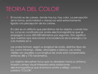 El mundo es de colores, donde hay luz, hay color. La percepción de la forma, profundidad o claroscuro está estrechamente ligada a la percepción de los colores. El color es un atributo que percibimos de los objetos cuando hay luz. La luz es constituida por ondas electromagnéticas que se propagan a unos 300.000 kilómetros por segundo. Esto significa que nuestros ojos reaccionan a la incidencia de la energía y no a la materia en sí. Las ondas forman, según su longitud de onda, distintos tipos de luz, como infrarroja, visible, ultravioleta o blanca. Las ondas visibles son aquellas cuya longitud de onda está comprendida entre los 380 y 770 nanómetros. Los objetos devuelven la luz que no absorben hacia su entorno. Nuestro campo visual interpreta estas radiaciones electromagnéticas que el entorno emite o refleja, como la palabra "COLOR". 
