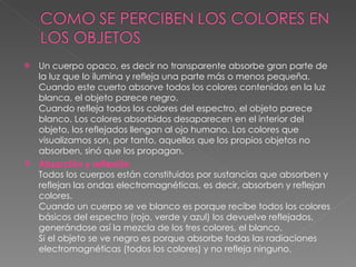 Un cuerpo opaco, es decir no transparente absorbe gran parte de la luz que lo ilumina y refleja una parte más o menos pequeña. Cuando este cuerto absorve todos los colores contenidos en la luz blanca, el objeto parece negro. Cuando refleja todos los colores del espectro, el objeto parece blanco. Los colores absorbidos desaparecen en el interior del objeto, los reflejados llengan al ojo humano. Los colores que visualizamos son, por tanto, aquellos que los propios objetos no absorben, sinó que los propagan. Absorción y reflexión Todos los cuerpos están constituidos por sustancias que absorben y reflejan las ondas electromagnéticas, es decir, absorben y reflejan colores. Cuando un cuerpo se ve blanco es porque recibe todos los colores básicos del espectro (rojo, verde y azul) los devuelve reflejados, generándose así la mezcla de los tres colores, el blanco. Si el objeto se ve negro es porque absorbe todas las radiaciones electromagnéticas (todos los colores) y no refleja ninguno. 