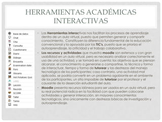 HERRAMIENTAS ACADÉMICAS
     INTERACTIVAS
  • Las Herramientas interactivas nos facilitan los procesos de aprendizaje
    dentro de un aula virtual, puesto que permiten generar y compartir
    conocimiento. Constituyen la diferencia fundamental de la educación
    convencional y la apoyada por las TIC's, puesto que se prioriza el
    autoaprendizaje, la criticidad y el trabajo colaborativo.
  • Los recursos y actividades que muestra moodle son extensos y con gran
    usabilidad en un aula virtual, pero es necesario analizar correctamente el
    uso de una actividad, y se tomará en cuenta: los objetivos que se piensan
    alcanzar, el conocimiento a generarse o compartirse, la técnica y forma
    de interactuar, tiempo y forma de tutorear y las destrezas del manejo
    tecnológico de los participantes; caso contrario, una actividad mal
    aplicada, se podría convertir en un problema agobiante en el ambiente
    de los participantes, un sitio imposible de tutorizar por el profesor y el
    causante de la deserción estudiantil del aula.
  • Moodle presenta recursos idóneos para ser usados en un aula virtual, pero
    su real potencial radica en la facilidad con que pueden colocarse
    actividades y generar interacción, sin mayores conocimientos
    tecnológicos, sino únicamente con destrezas básicas de investigación y
    autoaprendizaje.
 