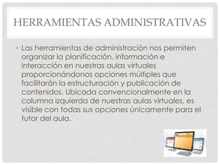 HERRAMIENTAS ADMINISTRATIVAS

• Las herramientas de administración nos permiten
  organizar la planificación, información e
  interacción en nuestras aulas virtuales
  proporcionándonos opciones múltiples que
  facilitarán la estructuración y publicación de
  contenidos. Ubicada convencionalmente en la
  columna izquierda de nuestras aulas virtuales, es
  visible con todas sus opciones únicamente para el
  tutor del aula.
 