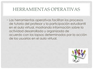 HERRAMIENTAS OPERATIVAS

• Las herramientas operativas facilitan los procesos
  de tutoría del profesor y la participación estudiantil
  en el aula virtual, mostrando información sobre la
  actividad desarrollada y organizada de
  acuerdo con los lapsos determinados por la acción
  de los usuarios en el aula virtual.
 