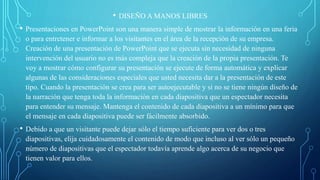 • DISEÑO A MANOS LIBRES
• Presentaciones en PowerPoint son una manera simple de mostrar la información en una feria
o para entretener e informar a los visitantes en el área de la recepción de su empresa.
Creación de una presentación de PowerPoint que se ejecuta sin necesidad de ninguna
intervención del usuario no es más compleja que la creación de la propia presentación. Te
voy a mostrar cómo configurar su presentación se ejecute de forma automática y explicar
algunas de las consideraciones especiales que usted necesita dar a la presentación de este
tipo. Cuando la presentación se crea para ser autoejecutable y si no se tiene ningún diseño de
la narración que tenga toda la información en cada diapositiva que un espectador necesita
para entender su mensaje. Mantenga el contenido de cada diapositiva a un mínimo para que
el mensaje en cada diapositiva puede ser fácilmente absorbido.
• Debido a que un visitante puede dejar sólo el tiempo suficiente para ver dos o tres
diapositivas, elija cuidadosamente el contenido de modo que incluso al ver sólo un pequeño
número de diapositivas que el espectador todavía aprende algo acerca de su negocio que
tienen valor para ellos.
 
