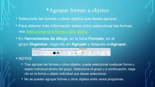 •Agrupar formas u objetos
• Seleccione las formas u otros objetos que desea agrupar.
• Para obtener más información sobre cómo seleccionar las formas,
vea Seleccionar una forma u otro objeto.
• En Herramientas de dibujo, en la ficha Formato, en el
grupo Organizar, haga clic en Agrupar y después enAgrupar..
• NOTAS
• Tras agrupar las formas u otros objetos, puede seleccionar cualquier forma u
objeto individual dentro del grupo. Seleccione el grupo y a continuación, haga
clic en la forma u objeto individual que desee seleccionar.
• No se pueden agrupar formas y otros objetos entre varios programas.
 
