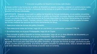 • Convertir un gráfico de SmartArt en formas individuales
Si desea conferir a las formas de su gráfico de SmartArt un aspecto complejo u obtener un control preciso sobre
las acciones de cambio de tamaño y colocación de las formas en el gráfico SmartArt, convierta los gráficos
SmartArt en formas individuales.
IMPORTANTE Después de convertir su gráfico de SmartArt en formas individuales, no es posible convertirlas
en un gráfico de SmartArt. Cuando se convierte un gráfico de SmartArt, no puede disponer automáticamente las
formas y se pierde el diseño y las herramientas de formato disponibles en las fichas Herramientas de SmartArt,
incluyendo las galerías Diseño, Cambiar colores y Estilos de SmartArt. Sin embargo, todavía puede formatear
las formas mediante las opciones de la ficha Herramientas de dibujo.
• Seleccione todas las formas del gráfico SmartArt.
• Para seleccionar todas las formas, haga clic en una forma y, a continuación, presione CTRL+A.
• En la ficha Inicio, en el grupo Portapapeles, haga clic en Copiar.
• Para convertir el gráfico SmartArt en formas individuales, haga clic en un área diferente del documento y, a
continuación, en la ficha Inicio, en el grupo Portapapeles, haga clic en Pegar.
NOTA Al convertir en formas a partir de un gráfico SmartArt, cada forma individual se convierte en una forma
agrupada. Por lo que para cada forma del gráfico SmartArt, se agrupan dos formas al pegar, una forma es para
el texto y la otra para la geometría. Si la forma del gráfico SmartArt no contenía texto, verá un tamaño de fuente
o de texto diferente del de las otras formas al escribir texto en la forma.
 