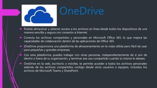 OneDrive
 Podrás almacenar y obtener acceso a los archivos en línea desde todos los dispositivos de una
manera sencilla y segura con conexión a Internet.
 Conecta los archivos compartidos y personales en Microsoft Office 365, lo que mejora las
capacidades de colaboración dentro de las aplicaciones de Office 365.
 OneDrive proporciona una plataforma de almacenamiento en la nube sólida pero fácil de usar
para pequeñas y grandes empresas.
 Con esta plataforma, puedes trabajar con otras personas, independientemente de si son de
dentro o fuera de tu organización, y terminar ese uso compartido cuando tú mismo lo desees.
 OneDrive en la web, escritorio o móviles, te permite acceder a todos los archivos personales
además de los archivos compartidos contigo desde otros usuarios o equipos, incluidos los
archivos de Microsoft Teams y SharePoint.
 
