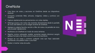 OneNote
 Cree blocs de notas y secciones en OneDrive desde sus dispositivos
Android.
 Comparta contenido Web, artículos, imágenes, vídeos y archivos con
OneNote.
 Captura rápidamente tus pensamientos con notas rápidas.
 Obtenga acceso a las notas más recientes directamente desde la pantalla
de inicio del teléfono con el widget reciente de OneNote.
 Agregue su página favorita, sección o Bloc de notas a la pantalla de inicio
para acceder rápidamente.
 Multitarea con OneNote en modo de varias ventanas.
 Negrita, cursiva, subrayado, resaltar, aumentar sangría, disminuir sangría
aplique formato a las notas como lo haría en el escritorio.
 Busque en sus notas y archivos cualquier cosa que haya capturado
escribiendo una palabra clave o una frase.
 Grabar e insertar notas de audio.
 