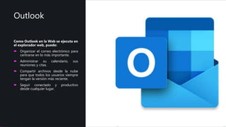 Outlook
Como Outlook en la Web se ejecuta en
el explorador web, puede:
 Organizar el correo electrónico para
centrarse en lo más importante.
 Administrar su calendario, sus
reuniones y citas.
 Compartir archivos desde la nube
para que todos los usuarios siempre
tengan la versión más reciente.
 Seguir conectado y productivo
desde cualquier lugar.
 