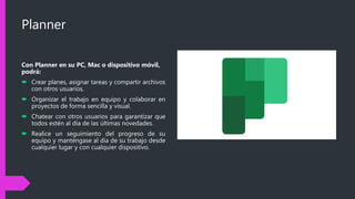 Planner
Con Planner en su PC, Mac o dispositivo móvil,
podrá:
 Crear planes, asignar tareas y compartir archivos
con otros usuarios.
 Organizar el trabajo en equipo y colaborar en
proyectos de forma sencilla y visual.
 Chatear con otros usuarios para garantizar que
todos estén al día de las últimas novedades.
 Realice un seguimiento del progreso de su
equipo y manténgase al día de su trabajo desde
cualquier lugar y con cualquier dispositivo.
 