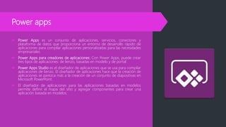 Power apps
 Power Apps es un conjunto de aplicaciones, servicios, conectores y
plataforma de datos que proporciona un entorno de desarrollo rápido de
aplicaciones para compilar aplicaciones personalizadas para las necesidades
empresariales.
 Power Apps para creadores de aplicaciones: Con Power Apps, puede crear
tres tipos de aplicaciones: de lienzo, basadas en modelo y de portal.
 Power Apps Studio es el diseñador de aplicaciones que se usa para compilar
aplicaciones de lienzo. El diseñador de aplicaciones hace que la creación de
aplicaciones se parezca más a la creación de un conjunto de diapositivas en
Microsoft PowerPoint.
 El diseñador de aplicaciones para las aplicaciones basadas en modelos
permite definir el mapa del sitio y agregar componentes para crear una
aplicación basada en modelos.
 