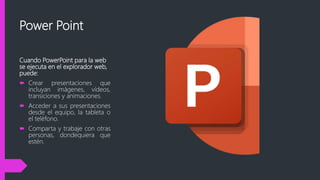 Power Point
Cuando PowerPoint para la web
se ejecuta en el explorador web,
puede:
 Crear presentaciones que
incluyan imágenes, vídeos,
transiciones y animaciones.
 Acceder a sus presentaciones
desde el equipo, la tableta o
el teléfono.
 Comparta y trabaje con otras
personas, dondequiera que
estén.
 