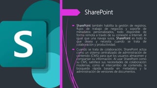 SharePoint
 SharePoint también habilita la gestión de registros,
flujos de trabajo de negocios y soporte de
metadatos personalizados, todo disponible de
forma remota a través de su conexión a Internet. Al
igual que una navaja suiza, SharePoint es todo lo
que desea y necesita cuando se trata de
colaboración y productividad.
 Cuando se trata de colaboración, SharePoint actúa
como un sistema centralizado de administración de
contenido (CMS) para que los usuarios almacenen y
compartan su información. Al usar SharePoint como
su CMS, satisface sus necesidades de colaboración
modernas, como el intercambio de contenido, la
búsqueda rápida basada en metadatos y la
administración de versiones de documentos.
 