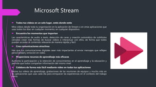 Microsoft Stream
 Todos tus videos en un solo lugar, estés donde estés
Mira videos desde toda tu organización en la aplicación de Stream o en otras aplicaciones que
usas todos los días: en cualquier momento, en cualquier dispositivo.
 Encuentra los momentos que importan
Las características de audio a texto, detección de caras y creación automática de subtítulos
cerrados crean más formas de buscar vídeos e interactuar con ellos, de forma que todos
pueden acceder al contenido relevante de manera rápida y fácil.
 Crea comunicaciones atractivas
Haz que tus comunicaciones digitales sean más impactantes al enviar mensajes que reflejen
personalidad y emoción en vídeo.
 Proporciona recursos de aprendizaje más eficaces
Aumenta la participación y la retención de conocimientos en el aprendizaje y la educación y
permite que todos compartan información del mismo nivel.
 Colabora de forma más fácil mediante vídeo en todas tus aplicaciones
Reúne tus vídeos de aprendizaje, grabaciones de las reuniones de equipos y mucho más en
las aplicaciones que usas cada día para enriquecer las experiencias en el contexto del trabajo
diario.
 