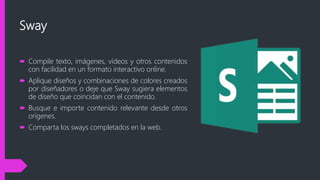 Sway
 Compile texto, imágenes, vídeos y otros contenidos
con facilidad en un formato interactivo online.
 Aplique diseños y combinaciones de colores creados
por diseñadores o deje que Sway sugiera elementos
de diseño que coincidan con el contenido.
 Busque e importe contenido relevante desde otros
orígenes.
 Comparta los sways completados en la web.
 
