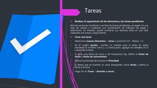 Tareas
 Realizar el seguimiento de los elementos y las tareas pendientes
Muchas personas mantienen una lista de tareas pendientes: en papel, en una
hoja de cálculo o mediante una combinación de métodos de papel y
electrónico. En Outlook, puede combinar sus diversas listas en una lista,
mejorada con avisos y seguimiento.
 Crear una tarea
1. Seleccione nuevos elementos > tarea o presione Ctrl + Mayús + K.
2. En el cuadro asunto , escriba un nombre para la tarea. Es mejor
mantener el nombre corto y, a continuación, agregar los detalles en el
cuerpo de la tarea.
3. Si tiene una fecha de inicio o de finalización fija, defina la Fecha de
inicio o Fecha de vencimiento.
4. Defina la prioridad de la tarea en Prioridad.
5. Si desea que se muestre un aviso emergente, active Aviso y defina la
fecha y la hora.
6. Haga clic en Tarea > Guardar y cerrar.
 