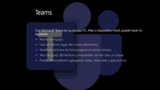 Teams
Con Microsoft Teams en su equipo PC, Mac o dispositivo móvil, puede hacer lo
siguiente:
 Reúna un equipo.
 Usar el chat en lugar del correo electrónico.
 Modificar archivos de forma segura al mismo tiempo.
 Vea me gusta, @mentions y respuestas con tan solo un toque.
 Puede personalizarlo agregando notas, sitios web y aplicaciones.
 