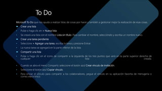 To Do
Microsoft To-Do que nos ayuda a realizar listas de cosas por hacer y también a gestionar mejor la realización de esas cosas.
 Crear una lista
• Pulse o haga clic en + Nueva lista.
• Se creará una lista con el nombre Lista sin título. Para cambiar el nombre, selecciónelo y escriba un nombre nuevo.
 Crear una tarea pendiente
• Seleccione + Agregar una tarea, escriba la tarea y presione Entrar.
• La nueva tarea se agregará en la parte inferior de la lista.
 Compartir una lista
• Pulse o haga clic en el icono de compartir a la izquierda de los tres puntos que verá en la parte superior derecha de
cualquier lista creada.
• Cuando se abra el menú Compartir, seleccione el botón azul Crear vínculo de invitación.
• Seleccione el botón azul Copiar vínculo.
• Para enviar el vínculo para compartir a los colaboradores, pegue el vínculo en su aplicación favorita de mensajería o
correo electrónico.
 