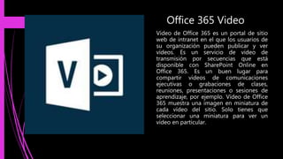 Office 365 Video
Vídeo de Office 365 es un portal de sitio
web de intranet en el que los usuarios de
su organización pueden publicar y ver
vídeos. Es un servicio de video de
transmisión por secuencias que está
disponible con SharePoint Online en
Office 365. Es un buen lugar para
compartir vídeos de comunicaciones
ejecutivas o grabaciones de clases,
reuniones, presentaciones o sesiones de
aprendizaje, por ejemplo. Vídeo de Office
365 muestra una imagen en miniatura de
cada vídeo del sitio. Solo tienes que
seleccionar una miniatura para ver un
vídeo en particular.
 