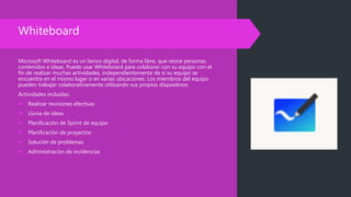 Whiteboard
Microsoft Whiteboard es un lienzo digital, de forma libre, que reúne personas,
contenidos e ideas. Puede usar Whiteboard para colaborar con su equipo con el
fin de realizar muchas actividades, independientemente de si su equipo se
encuentra en el mismo lugar o en varias ubicaciones. Los miembros del equipo
pueden trabajar colaborativamente utilizando sus propios dispositivos.
Actividades incluidas:
 Realizar reuniones efectivas
 Lluvia de ideas
 Planificación de Sprint de equipo
 Planificación de proyectos
 Solución de problemas
 Administración de incidencias
 