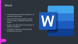 Word
 Cuando Word para la web se ejecuta en el
explorador web, puede:
 Cree documentos para agregar y aplicar
formato a texto, imágenes y diseños de
página.
 Acceda a sus documentos en el equipo, la
tableta o el teléfono.
 Comparta y trabaje con otras personas,
dondequiera que estén.
 