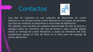 Contactos
Una lista de contactos es una colección de direcciones de correo
electrónico y es útil para enviar correo electrónico a un grupo de personas.
Las listas de contactos se denominan a veces listas de distribución.
Por ejemplo, cree una lista de contactos denominada Mi club de lectura y
agregue todos los miembros del club de lectura a esta. Cuando desees
enviar un mensaje de correo electrónico a todos los miembros del Club,
simplemente agrega el Club de libros en la línea para del mensaje de
correo electrónico.
 