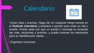 Calendario
•Crear citas y eventos. Haga clic en cualquier franja horaria en
el Outlook calendario y empiece a escribir para crear su cita o
evento. Puede optar por que un sonido o mensaje le recuerde
las citas, reuniones y eventos, y puede colorear los elementos
para su identificación rápida. …
•Organizar reuniones.
 