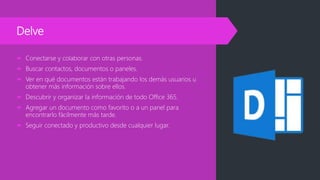 Delve
 Conectarse y colaborar con otras personas.
 Buscar contactos, documentos o paneles.
 Ver en qué documentos están trabajando los demás usuarios u
obtener más información sobre ellos.
 Descubrir y organizar la información de todo Office 365.
 Agregar un documento como favorito o a un panel para
encontrarlo fácilmente más tarde.
 Seguir conectado y productivo desde cualquier lugar.
 