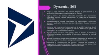 Dynamics 365
 Busque y cree relaciones más sólidas. Mejore la productividad y el
rendimiento. Obtenga una vista integral de los clientes.
 Capte y mime a los clientes potenciales apropiados. Cree experiencias
conectadas para los clientes. Manténgase a la cabeza de las tendencias
del mercado.
 Brinde experiencias positivas a los clientes con mayor rapidez. Optimice los
recursos y ayude a los técnicos a que sean más eficaces. Reduzca los costes
operativos.
 Reinvente los mecanismos tradicionales de la gestión financiera global.
Automatice procesos para aumentar la eficacia. Reduzca los gastos de
explotación y las complejidades financieras.
 Deje de esperar a que las cosas pasen y tome la iniciativa. Automatice y
simplifique la gestión de la cadena de suministro. Maximice la vida de
sus activos.
 Unifique el comercio físico y digital. Fomente la fidelización de la marca con
interacciones personales. Supere las expectativas de los clientes.
 Simplifique la administración de recursos. Optimice los procesos y
programas de recursos humanos. Ofrezca experiencias de autoservicio.
Extraiga conocimientos para mejorar el entorno de trabajo.
 