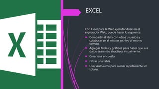 EXCEL
Con Excel para la Web ejecutándose en el
explorador Web, puede hacer lo siguiente:
 Compartir el libro con otros usuarios y
colaborar en el mismo archivo al mismo
tiempo.
 Agregar tablas y gráficos para hacer que sus
datos sean más atractivos visualmente.
 Crear una encuesta.
 Filtrar una tabla.
 Usar Autosuma para sumar rápidamente los
totales.
 