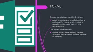 FORMS
Crear un formulario en cuestión de minutos
 Añada preguntas a su formulario, defina la
configuración, comparta el formulario y
revise los resultados en unos pocos y
sencillos pasos.
Usar una encuesta avanzada
 Elabore una encuesta, envíela y después
analice las respuestas con los útiles informes
de Power BI.
 