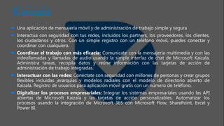 Kaizala
 Una aplicación de mensajería móvil y de administración de trabajo simple y segura
 Interactúa con seguridad con tus redes, incluidos los partners, los proveedores, los clientes,
los ciudadanos y otros. Con un simple registro con un teléfono móvil, puedes conectar y
coordinar con cualquiera.
 Coordinar el trabajo con más eficacia: Comunícate con la mensajería multimedia y con las
videollamadas y llamadas de audio usando la simple interfaz de chat de Microsoft Kaizala.
Administra tareas, recopila datos y reúne información con las tarjetas de acción de
administración de trabajo integradas.
 Interactuar con las redes: Conéctate con seguridad con millones de personas y crear grupos
flexibles incluidas jerarquías y modelos radiales con el modelo de directorio abierto de
Kaizala. Registro de usuarios para aplicación móvil gratis con un número de teléfono.
 Digitalizar los procesos empresariales: Integrar los sistemas empresariales usando las API
abiertas de Microsoft Kaizala y las tarjetas de acción personalizables. Automatizar los
procesos usando la integración de Microsoft 365 con Microsoft Flow, SharePoint, Excel y
Power BI.
 