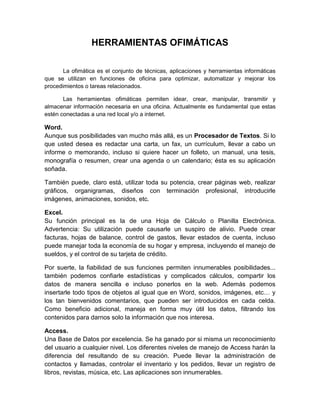 HERRAMIENTAS OFIMÁTICAS
La ofimática es el conjunto de técnicas, aplicaciones y herramientas informáticas
que se utilizan en funciones de oficina para optimizar, automatizar y mejorar los
procedimientos o tareas relacionados.
Las herramientas ofimáticas permiten idear, crear, manipular, transmitir y
almacenar información necesaria en una oficina. Actualmente es fundamental que estas
estén conectadas a una red local y/o a internet.
Word.
Aunque sus posibilidades van mucho más allá, es un Procesador de Textos. Si lo
que usted desea es redactar una carta, un fax, un currículum, llevar a cabo un
informe o memorando, incluso si quiere hacer un folleto, un manual, una tesis,
monografía o resumen, crear una agenda o un calendario; ésta es su aplicación
soñada.
También puede, claro está, utilizar toda su potencia, crear páginas web, realizar
gráficos, organigramas, diseños con terminación profesional, introducirle
imágenes, animaciones, sonidos, etc.
Excel.
Su función principal es la de una Hoja de Cálculo o Planilla Electrónica.
Advertencia: Su utilización puede causarle un suspiro de alivio. Puede crear
facturas, hojas de balance, control de gastos, llevar estados de cuenta, incluso
puede manejar toda la economía de su hogar y empresa, incluyendo el manejo de
sueldos, y el control de su tarjeta de crédito.
Por suerte, la fiabilidad de sus funciones permiten innumerables posibilidades...
también podemos confiarle estadísticas y complicados cálculos, compartir los
datos de manera sencilla e incluso ponerlos en la web. Además podemos
insertarle todo tipos de objetos al igual que en Word, sonidos, imágenes, etc… y
los tan bienvenidos comentarios, que pueden ser introducidos en cada celda.
Como beneficio adicional, maneja en forma muy útil los datos, filtrando los
contenidos para darnos solo la información que nos interesa.
Access.
Una Base de Datos por excelencia. Se ha ganado por si misma un reconocimiento
del usuario a cualquier nivel. Los diferentes niveles de manejo de Access harán la
diferencia del resultando de su creación. Puede llevar la administración de
contactos y llamadas, controlar el inventario y los pedidos, llevar un registro de
libros, revistas, música, etc. Las aplicaciones son innumerables.
 