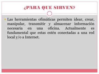 ¿PARA QUE SIRVEN?
 Las herramientas ofimáticas permiten idear, crear,

manipular, transmitir y almacenar información
necesaria en una oficina. Actualmente es
fundamental que estas estén conectadas a una red
local y/o a Internet.

 