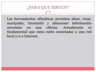 ¿PARA QUE SIRVEN?
 Las herramientas ofimáticas permiten idear, crear,

manipular, transmitir y almacenar información
necesaria en una oficina. Actualmente es
fundamental que estas estén conectadas a una red
local y/o a Internet.

 