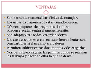 VENTAJAS
 Son herramientas sencillas, fáciles de manejar.
 Los usuarios disponen de estas cuando deseen.
 Ofrecen paquetes de programas donde se






pueden ejecutar según el que se necesite.
Son adaptables a todos los ordenadores.
Los archivos que se creen en estas herramientas son
compartibles si el usuario así lo desea.
Permiten subir nuestros documentos y descargarlos.
Nos permite configurar las paginas donde se realizan
los trabajos y hacer en ellas lo que se desee.

 