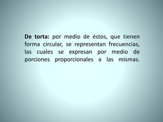 De torta: por medio de éstos, que tienen
forma circular, se representan frecuencias,
las cuales se expresan por medio de
porciones proporcionales a las mismas.
 