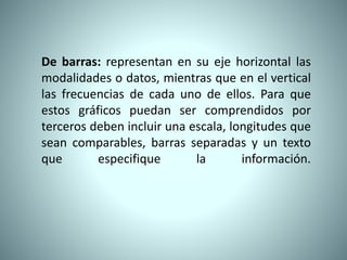 De barras: representan en su eje horizontal las
modalidades o datos, mientras que en el vertical
las frecuencias de cada uno de ellos. Para que
estos gráficos puedan ser comprendidos por
terceros deben incluir una escala, longitudes que
sean comparables, barras separadas y un texto
que especifique la información.
 