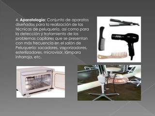 4. Aparatología: Conjunto de aparatos
diseñados para la realización de las
técnicas de peluquería, así como para
la detección y tratamiento de los
problemas capilares que se presentan
con más frecuencia en el salón de
Peluquería: sacadores, vaporizadores,
esterilizadores, microvisor, lámpara
infrarroja, etc.
 