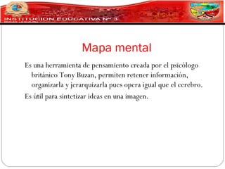 Mapa mental
Es una herramienta de pensamiento creada por el psicólogo
  británico Tony Buzan, permiten retener información,
  organizarla y jerarquizarla pues opera igual que el cerebro.
Es útil para sintetizar ideas en una imagen.
 