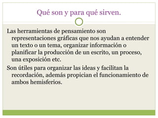 Qué son y para qué sirven.

Las herramientas de pensamiento son
 representaciones gráficas que nos ayudan a entender
 un texto o un tema, organizar información o
 planificar la producción de un escrito, un proceso,
 una exposición etc.
Son útiles para organizar las ideas y facilitan la
 recordación, además propician el funcionamiento de
 ambos hemisferios.
 