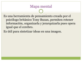 Mapa mental

Es una herramienta de pensamiento creada por el
 psicólogo británico Tony Buzan, permiten retener
 información, organizarla y jerarquizarla pues opera
 igual que el cerebro.
Es útil para sintetizar ideas en una imagen.
 